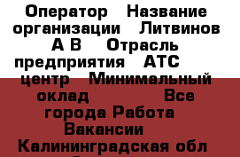 Оператор › Название организации ­ Литвинов А.В. › Отрасль предприятия ­ АТС, call-центр › Минимальный оклад ­ 25 000 - Все города Работа » Вакансии   . Калининградская обл.,Советск г.